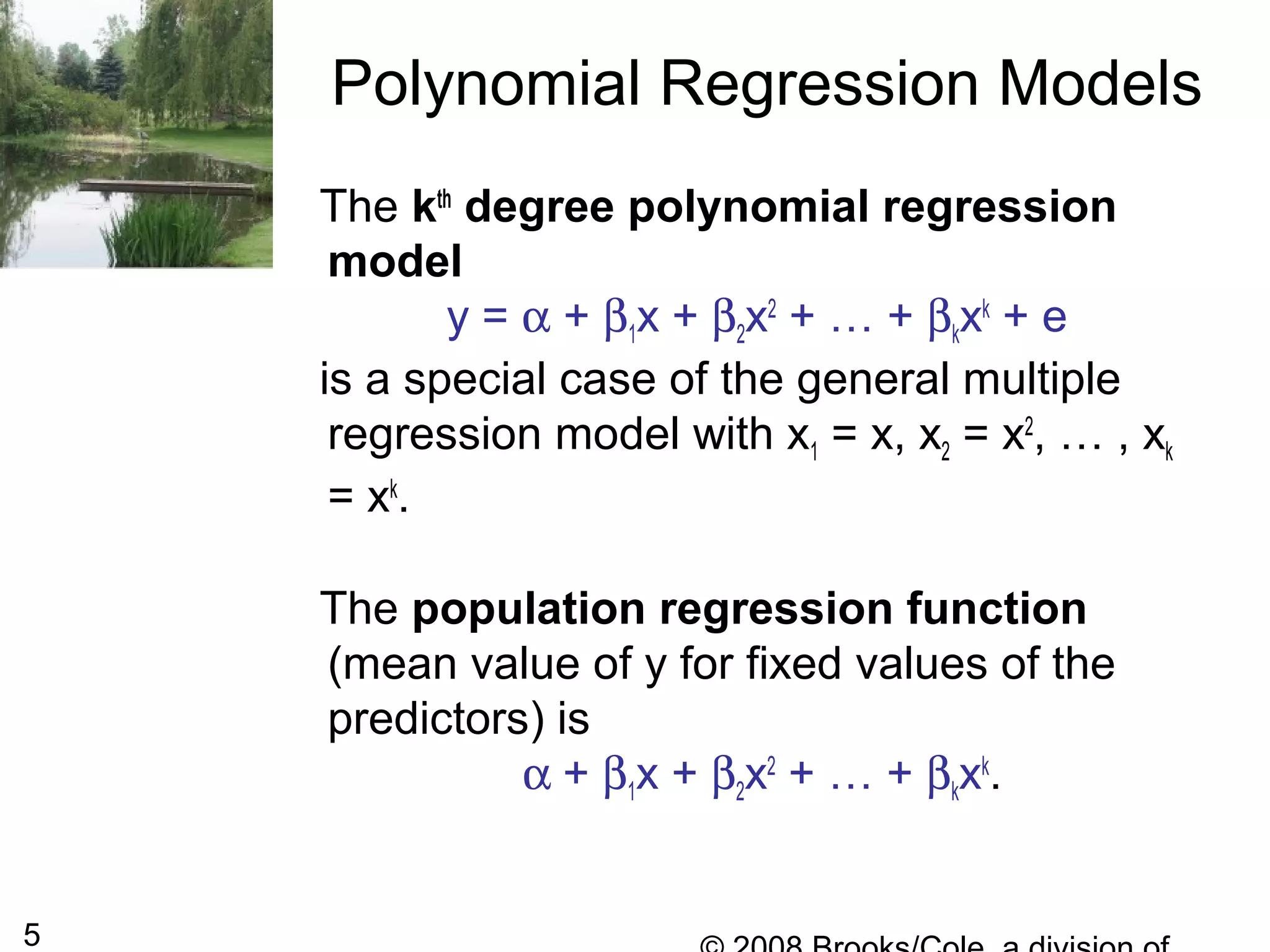 5
The kth
degree polynomial regression
model
y = α + β1x + β2x2
+ … + βkxk
+ e
is a special case of the general multiple
regression model with x1 = x, x2 = x2
, … , xk
= xk
.
The population regression function
(mean value of y for fixed values of the
predictors) is
α + β1x + β2x2
+ … + βkxk
.
Polynomial Regression Models
 