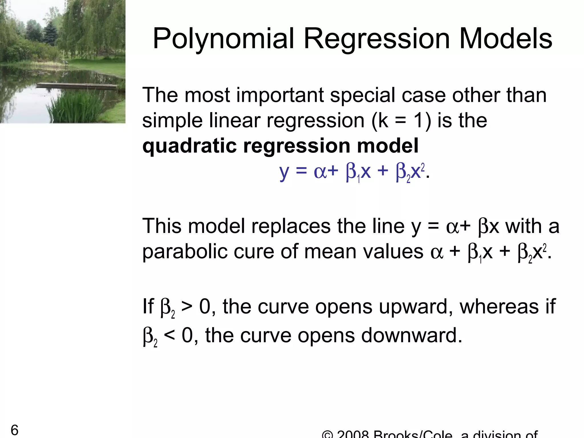 6
The most important special case other than
simple linear regression (k = 1) is the
quadratic regression model
y = α+ β1x + β2x2
.
This model replaces the line y = α+ βx with a
parabolic cure of mean values α + β1x + β2x2
.
If β2 > 0, the curve opens upward, whereas if
β2 < 0, the curve opens downward.
Polynomial Regression Models
 