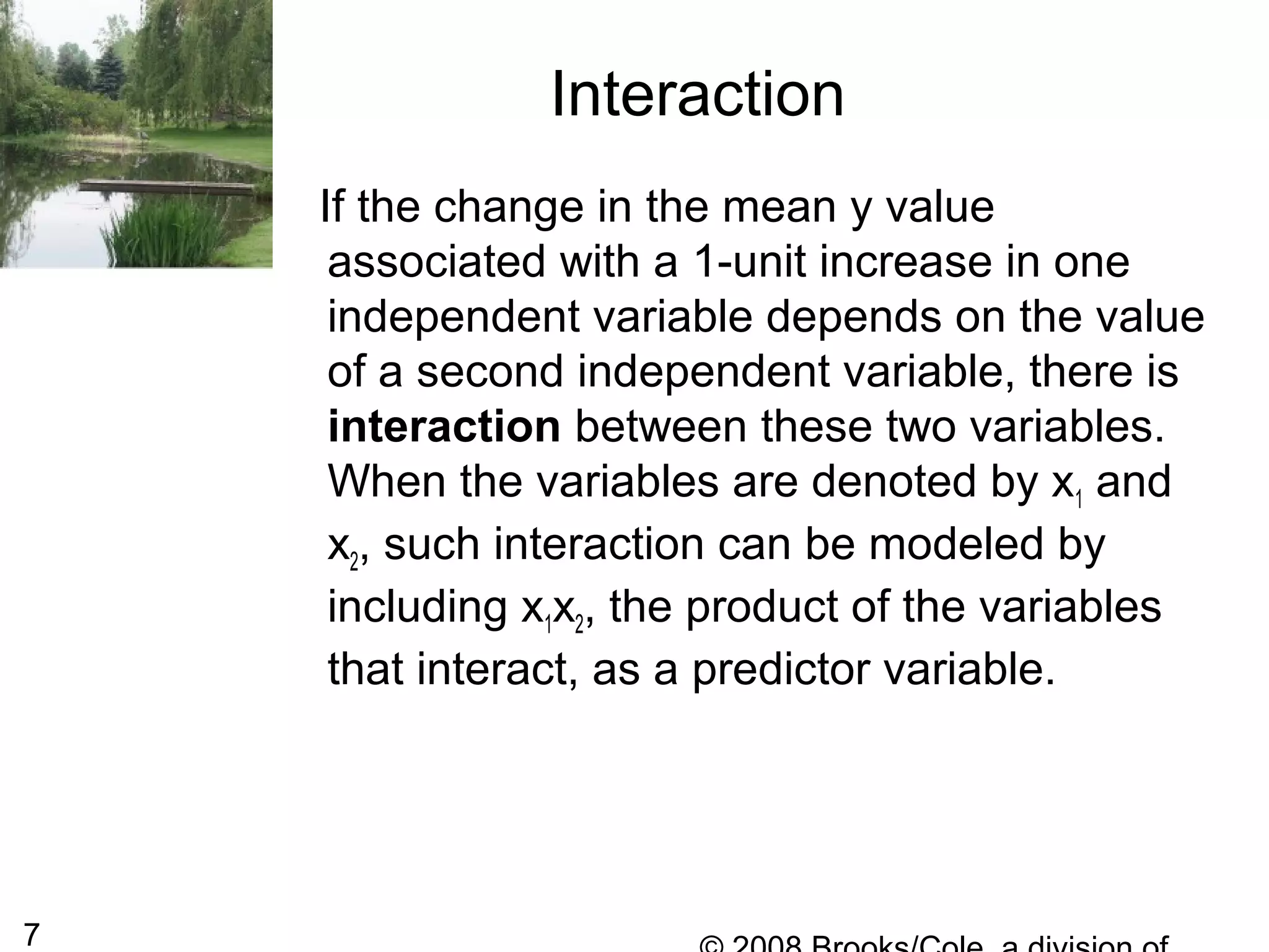 7
If the change in the mean y value
associated with a 1-unit increase in one
independent variable depends on the value
of a second independent variable, there is
interaction between these two variables.
When the variables are denoted by x1 and
x2, such interaction can be modeled by
including x1x2, the product of the variables
that interact, as a predictor variable.
Interaction
 