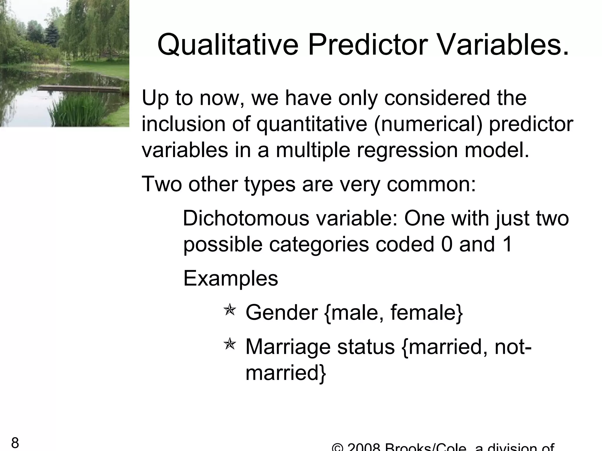 8
Up to now, we have only considered the
inclusion of quantitative (numerical) predictor
variables in a multiple regression model.
Two other types are very common:
Dichotomous variable: One with just two
possible categories coded 0 and 1
Examples
 Gender {male, female}
 Marriage status {married, not-
married}
Qualitative Predictor Variables.
 