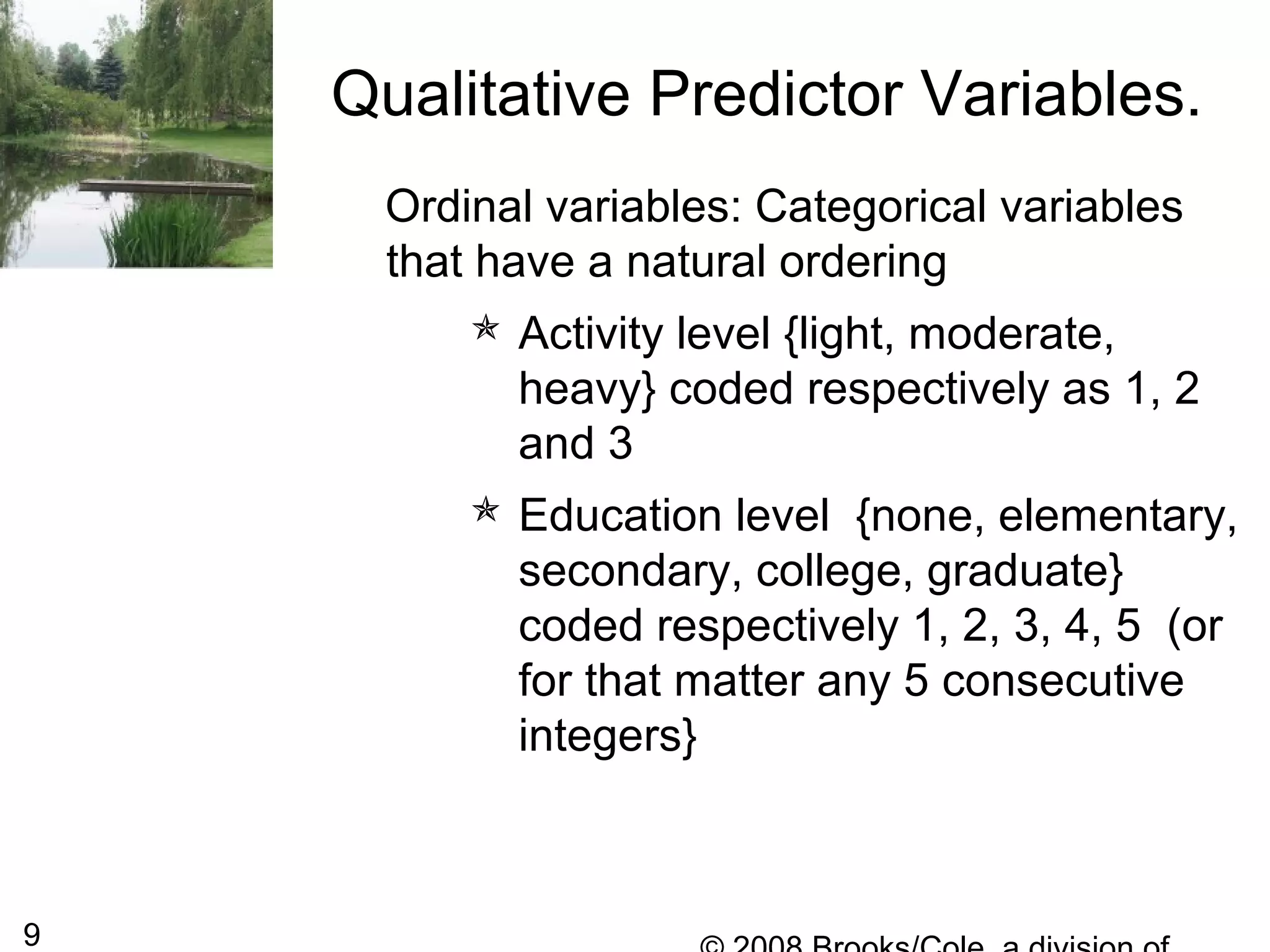 9
Ordinal variables: Categorical variables
that have a natural ordering
 Activity level {light, moderate,
heavy} coded respectively as 1, 2
and 3
 Education level {none, elementary,
secondary, college, graduate}
coded respectively 1, 2, 3, 4, 5 (or
for that matter any 5 consecutive
integers}
Qualitative Predictor Variables.
 