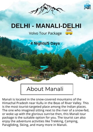 Manali is located in the snow-covered mountains of the
Himachal Pradesh near Kullu in the Beas of River Valley. This
is the most tourist-targeted place among the Indian places.
The one who imagined sitting next to the river of a snow-fed,
or woke up with the glorious sunrise then, this Manali tour
package is the suitable option for you. The tourist can also
enjoy the adventure activities like Trekking, Camping,
Paragliding, Skiing, and many more in Manali.
Volvo Tour Package
4 Nights/5 Days
DELHI - MANALI-DELHI
About Manali
 