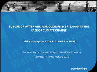 FUTURE OF WATER AND AGRICULTURE IN SRI LANKA IN THE
             FACE OF CLIMATE CHANGE


         Nishadi Eriyagama & Vladimir Smakhtin (IWMI)



        GWP Workshop on Climate Change Food and Water Security
                   Colombo, Sri Lanka, February 2011




                  Water for a food-secure world
 