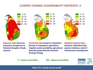 CLIMATE CHANGE VULNERABILITY HOTSPOTS -2




Exposure Index based on:       Sensitivity Index based on: Population        Adaptive Capacity Index
Frequency of exposure to       density, % employed in agriculture,           based on: education level,
historical droughts, floods,   irrigation water availability, agricultural   poverty incidence, level of
cyclones                       diversity (crops diversity, livestock         infrastructure development
                               farming, fishing)


                  0 – lowest vulnerability          100 – highest vulnerability


                                   Water for a food-secure world
 