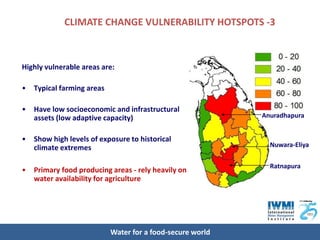 CLIMATE CHANGE VULNERABILITY HOTSPOTS -3



Highly vulnerable areas are:

•   Typical farming areas

•   Have low socioeconomic and infrastructural
    assets (low adaptive capacity)                          Anuradhapura


•   Show high levels of exposure to historical
    climate extremes                                          Nuwara-Eliya


                                                              Ratnapura
•   Primary food producing areas - rely heavily on
    water availability for agriculture




                            Water for a food-secure world
 