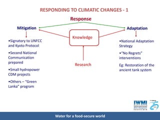 RESPONDING TO CLIMATIC CHANGES - 1
                                 Response
    Mitigation                                               Adaptation

                                   Knowledge
•Signatory to UNFCC                                      •National Adaptation
and Kyoto Protocol                                       Strategy
•Second National                                         •“No Regrets”
Communication                                            interventions
prepared
                                    Research             Eg: Restoration of the
•Small hydropower                                        ancient tank system
CDM projects
•Others – “Green
Lanka” program




                         Water for a food-secure world
 