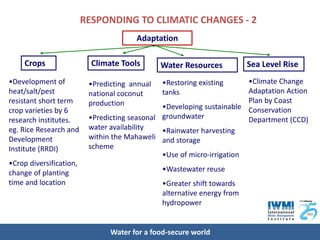 RESPONDING TO CLIMATIC CHANGES - 2
                                       Adaptation

     Crops                 Climate Tools       Water Resources           Sea Level Rise
•Development of           •Predicting annual   •Restoring existing      •Climate Change
heat/salt/pest            national coconut     tanks                    Adaptation Action
resistant short term      production                                    Plan by Coast
crop varieties by 6                            •Developing sustainable Conservation
research institutes.      •Predicting seasonal groundwater              Department (CCD)
eg. Rice Research and     water availability   •Rainwater harvesting
Development               within the Mahaweli and storage
Institute (RRDI)          scheme
                                               •Use of micro-irrigation
•Crop diversification,
change of planting                             •Wastewater reuse
time and location                              •Greater shift towards
                                               alternative energy from
                                               hydropower


                                Water for a food-secure world
 