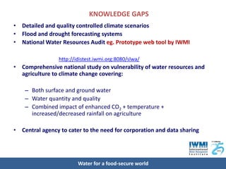 KNOWLEDGE GAPS
• Detailed and quality controlled climate scenarios
• Flood and drought forecasting systems
• National Water Resources Audit eg. Prototype web tool by IWMI

                 http://idistest.iwmi.org:8080/slwa/
• Comprehensive national study on vulnerability of water resources and
  agriculture to climate change covering:

    – Both surface and ground water
    – Water quantity and quality
    – Combined impact of enhanced CO2 + temperature +
      increased/decreased rainfall on agriculture

• Central agency to cater to the need for corporation and data sharing




                         Water for a food-secure world
 