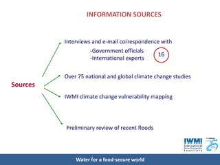INFORMATION SOURCES


          Interviews and e-mail correspondence with
                    -Government officials
                                             16
                    -International experts

          Over 75 national and global climate change studies
Sources
          IWMI climate change vulnerability mapping




          Preliminary review of recent floods




              Water for a food-secure world
 