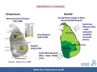 OBSERVED CHANGES

Temperature                                                    Rainfall
Warming trends (0C/year)                               No significant change in Mean
      1961-2000                                          Annual Rainfall Amount
                                                                                    North-East
                                                                                    Monsoon (Dec
                                                                                    – Feb):
                                                                Dry Zone            reduced &
                                  Anuradhapura                                      variability
                                  0.024-0.026                                       increased
                                                                                    (Maha)

                                                                       Intermediate Zone
                           Badulla
                           0.022-0.024                      Wet Zone

                                    South-West Monsoon
                                    (May – Sept): Stable
                                    (Yala)
  Source: Zubair et al. 2005


                               Water for a food-secure world
 