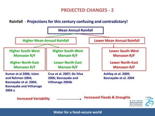 PROJECTED CHANGES - 2

  Rainfall - Projections for this century confusing and contradictory!

                                  Mean Annual Rainfall

          Higher Mean Annual Rainfall                       Lower Mean Annual Rainfall

  Higher South-West            Higher South-West                     Lower South-West
    Monsoon R/F                   Monson R/F                           Monsoon R/F
  Higher North-East            Lower North-East                       Lower North-East
    Monsoon R/F                  Monson R/F                             Monsoon R/F
Kumar et al 2006; Islam   Cruz et al. 2007; De Silva              Ashfaq et al. 2009;
and Rehman 2004;          2006; Basnayake and                     Basnayake et al. 2004
Basnayake et al. 2004;    Vithanage 2004b
Basnayake and Vithanage
2004 a

       Increased Variability                           Increased Floods & Droughts


                               Water for a food-secure world
 