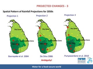 PROJECTED CHANGES - 3
Spatial Pattern of Rainfall Projections for 2050s
   Projection 1                              Projection 2                       Projection 3

         +                                             De Silva, 2006
                                                 --                                 - De Silva, 2006
             +
                                                                                  + --
         +        +
             Dry Zone                          + - Dry Zone                           Dry Zone


         +
                 +
                         +
                             +
                                               + -- -                             + -- -
         +           +
                         Intermediate Zone     +            Intermediate Zone     +            Intermediate Zone

              +
         Wet Zone                                  + --
                                                 Wet Zone                           Wet Zone--
                              +                                                    +
         ++               +                      + + -                              ++ -
     Basnayake et al. 2004                       De Silva 2006                  Punyawardane et al. 2010
                                                  Ambiguity!

                                       Water for a food-secure world
 