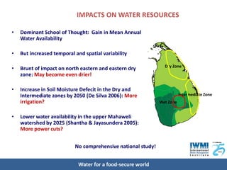 IMPACTS ON WATER RESOURCES

•   Dominant School of Thought: Gain in Mean Annual
    Water Availability

•   But increased temporal and spatial variability

                                                                Dry Zone
•   Brunt of impact on north eastern and eastern dry
    zone: May become even drier!

•   Increase in Soil Moisture Defecit in the Dry and
    Intermediate zones by 2050 (De Silva 2006): More                     Intermediate Zone
    irrigation?                                               Wet Zone


•   Lower water availability in the upper Mahaweli
    watershed by 2025 (Shantha & Jayasundera 2005):
    More power cuts?


                           No comprehensive national study!


                             Water for a food-secure world
 