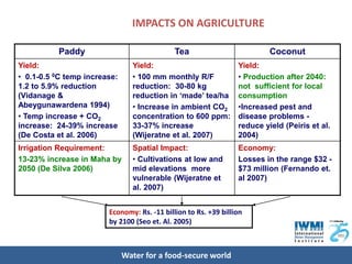 IMPACTS ON AGRICULTURE

          Paddy                              Tea                          Coconut
Yield:                          Yield:                           Yield:
• 0.1-0.5 0C temp increase:     • 100 mm monthly R/F             • Production after 2040:
1.2 to 5.9% reduction           reduction: 30-80 kg              not sufficient for local
(Vidanage &                     reduction in ‘made’ tea/ha       consumption
Abeygunawardena 1994)           • Increase in ambient CO2        •Increased pest and
• Temp increase + CO2           concentration to 600 ppm:        disease problems -
increase: 24-39% increase       33-37% increase                  reduce yield (Peiris et al.
(De Costa et al. 2006)          (Wijeratne et al. 2007)          2004)
Irrigation Requirement:         Spatial Impact:                  Economy:
13-23% increase in Maha by      • Cultivations at low and        Losses in the range $32 -
2050 (De Silva 2006)            mid elevations more              $73 million (Fernando et.
                                vulnerable (Wijeratne et         al 2007)
                                al. 2007)


                        Economy: Rs. -11 billion to Rs. +39 billion
                        by 2100 (Seo et. Al. 2005)



                              Water for a food-secure world
 