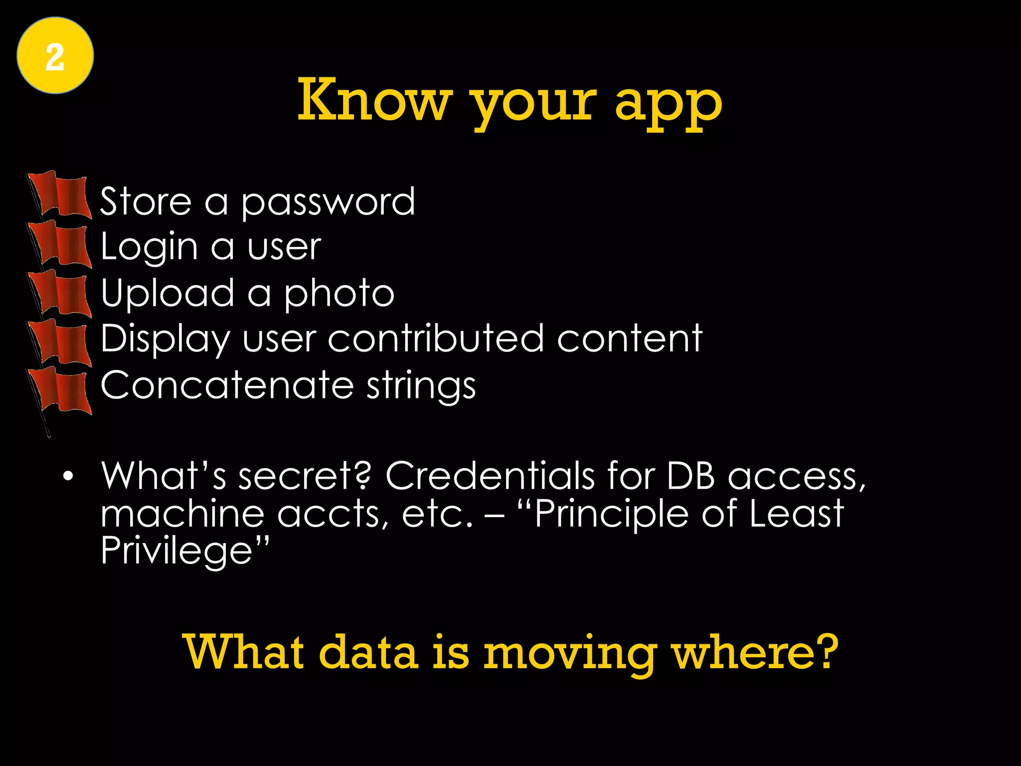 Know your app
•  Store a password
•  Login a user
•  Upload a photo
•  Display user contributed content
•  Concatenate strings
•  What’s secret? Credentials for DB access,
machine accts, etc. – “Principle of Least
Privilege”
What data is moving where?
2
 