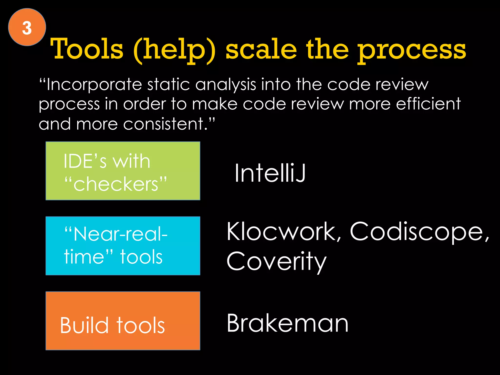 Tools (help) scale the process
“Incorporate static analysis into the code review
process in order to make code review more efficient
and more consistent.”
3
IDE’s with
“checkers”
“Near-real-
time” tools
Build tools
IntelliJ
Klocwork, Codiscope,
Coverity
Brakeman
 