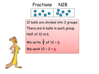 Fractions        N28


12 balls are divided into 2 groups.
There are 6 balls in each group.
Half of 12 is 6.

We write ½ of 12 = 6

We work 12 ÷ 2 = 6
 