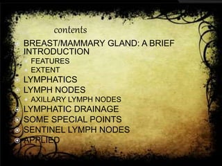 contents
 BREAST/MAMMARY GLAND: A BRIEF
INTRODUCTION
 FEATURES
 EXTENT
 LYMPHATICS
 LYMPH NODES
 AXILLARY LYMPH NODES
 LYMPHATIC DRAINAGE
 SOME SPECIAL POINTS
 SENTINEL LYMPH NODES
 APPLIED
 