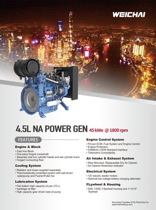 FEATURES
Engine & Block
• Cast Iron Block
• One-piece forged crankshaft
• Separate cast iron cylinder heads and wet cylinder liners
• Forged Connecting Rod
Cooling System
• Radiator and hoses supplied separately
• Thermostatically-controlled system with belt driven
waterpump and Pusher/Puller fan
Lubrication System
• Flat bottom high capacity oil pan (16 L)
• Cartridge oil filter
• High capacity gear driven lube oil pump
45kWe @1800rpm
Engine Control System
• Proven ECM, Fuel System and Engine Control
• Engine Protection
• CANBUS J1939 Standard Interface
• Telematics Compatibility
Air Intake & Exhaust System
• Rear Mounted, Replaceable Dry Air Cleaner
• Air Cleaner Restriction Indicator
Electrical System
• 12V electric starter motors
• Optional low voltage battery charging alternator
FLywheel & Housing
• SAE 1/SAE 3 ﬂywheel housing and 11.5/10”
ﬂywheel
4.5L NA POWER GEN
Document Courtesy of Fly Parts Guy Co.
www.FlyPartsGuy.com
Document Courtesy of Fly Parts Guy Co.
www.FlyPartsGuy.com
 