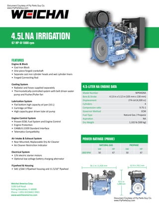 FEATURES
Engine & Block
• Cast Iron Block
• One-piece forged crankshaft
• Separate cast iron cylinder heads and wet cylinder liners
• Forged Connecting Rod
Cooling System
• Radiator and hoses supplied separately
• Thermostatically-controlled system with belt driven water
pump and Pusher/Puller fan
Lubrication System
• Flat bottom high capacity oil pan (16 L)
• Cartridge oil ﬁlter
• High capacity gear driven lube oil pump
Engine Control System
• Proven ECM, Fuel System and Engine Control
• Engine Protection
• CANBUS J1939 Standard Interface
• Telematics Compatibility
Air Intake & Exhaust System
• Rear Mounted, Replaceable Dry Air Cleaner
• Air Cleaner Restriction Indicator
Electrical System
• 12V electric starter motors
• Optional low voltage battery charging alternator
FLywheel & Housing
• SAE 1/SAE 3 ﬂywheel housing and 11.5/10” ﬂywheel
4.5-LITER NA ENGINE DATA
Model Number
Bore & Stroke
Displacement
Cylinders
Compression ratio
Governor Method
Fuel Type
Aspiration
Dry Weight
1800 RPM
HP
67
kW
50
HP
67
kW
50
PROPANE
NATURAL GAS
POWER RATINGS (PRIME)
56.1 in / 1,426 mm
43.2 in
1,098 mm
31.9 in / 811 mm
WP04GNA
4.13 in x 5.12 in (105 mm x 130 mm)
274 cid (4,500 cc)
4
9.75:1
ECM
Natural Gas / Propane
NA
1,102 lb (500 kg)
4.5LNA IRRIGATION
Weichai America Corp.
3100 Golf Road
Rolling Meadows, IL 60008
Phone: 1-855-922(WAC)-9001
www.weichaiamerica.com
67 HP @1800 rpm
Document Courtesy of Fly Parts Guy Co.
www.FlyPartsGuy.com
Document Courtesy of Fly Parts Guy Co.
www.FlyPartsGuy.com
 