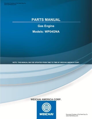 PARTS MANUAL
Gas Engine
Models: WP04GNA
.
NOTE: THIS MANUAL MAY BE UPDATED FROM TIME TO TIME BY WEICHAI AMERICA CORP.
WEICHAI AMERICA CORP.
Document Courtesy of Fly Parts Guy Co.
www.FlyPartsGuy.com
Document Courtesy of Fly Parts Guy Co.
www.FlyPartsGuy.com
 