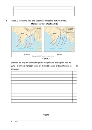 3 | P a g e
2. Figure. 2 shows the June and December monsoons that affect India.
Monsoon winds affecting India
Figure 2
Label on the map the areas of high and low pressure and explain how the
June (Summer) monsoon winds are formed because of this difference in
pressure.
[6]
THE END
 