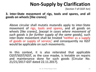 Non-Supply by Clarification
[Section 7 of CGST Act]
3. Inter-State movement of rigs, tools and spares, and all
goods on wheels [like cranes]
Above circular shall mutatis mutandis apply to inter-State
movement of rigs, tools and spares, and all goods on
wheels [like cranes], [except in cases where movement of
such goods is for further supply of the same goods], such
inter-State movement shall be treated ‘neither as a supply
of goods or supply of service,’ and consequently no IGST
would be applicable on such movements.
In this context, it is also reiterated that applicable
CGST/SGST/IGST, as the case maybe, is leviable on repairs
and maintenance done for such goods [Circular No.
21/21/2017-GST dated 22.11.2017].
CA. Dr. Prithvi Ranjan Parhi 10
 