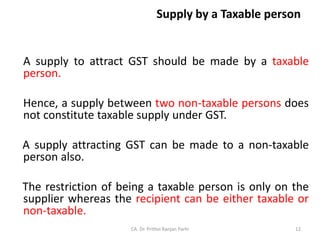 Supply by a Taxable person
A supply to attract GST should be made by a taxable
person.
Hence, a supply between two non-taxable persons does
not constitute taxable supply under GST.
A supply attracting GST can be made to a non-taxable
person also.
The restriction of being a taxable person is only on the
supplier whereas the recipient can be either taxable or
non-taxable.
CA. Dr. Prithvi Ranjan Parhi 12
 