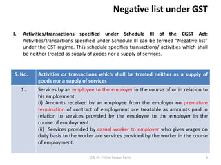 Negative list under GST
I. Activities/transactions specified under Schedule III of the CGST Act:
Activities/transactions specified under Schedule III can be termed “Negative list”
under the GST regime. This schedule specifies transactions/ activities which shall
be neither treated as supply of goods nor a supply of services.
CA. Dr. Prithvi Ranjan Parhi
S. No. Activities or transactions which shall be treated neither as a supply of
goods nor a supply of services
1. Services by an employee to the employer in the course of or in relation to
his employment.
(i) Amounts received by an employee from the employer on premature
termination of contract of employment are treatable as amounts paid in
relation to services provided by the employee to the employer in the
course of employment.
(ii) Services provided by casual worker to employer who gives wages on
daily basis to the worker are services provided by the worker in the course
of employment.
3
 
