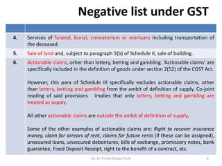 Negative list under GST
CA. Dr. Prithvi Ranjan Parhi
4. Services of funeral, burial, crematorium or mortuary including transportation of
the deceased.
5. Sale of land and, subject to paragraph 5(b) of Schedule II, sale of building.
6. Actionable claims, other than lottery, betting and gambling. ‘Actionable claims’ are
specifically included in the definition of goods under section 2(52) of the CGST Act.
However, this para of Schedule III specifically excludes actionable claims, other
than lottery, betting and gambling from the ambit of definition of supply. Co-joint
reading of said provisions implies that only lottery, betting and gambling are
treated as supply.
All other actionable claims are outside the ambit of definition of supply.
Some of the other examples of actionable claims are: Right to recover insurance
money, claim for arrears of rent, claims for future rents (if these can be assigned),
unsecured loans, unsecured debentures, bills of exchange, promissory notes, bank
guarantee, Fixed Deposit Receipt, right to the benefit of a contract, etc.
6
 