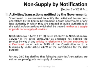 Non-Supply by Notification
[Section 7 of CGST Act]
II. Activities/transactions notified by the Government:
Government is empowered to notify the activities/ transactions
undertaken by the Central Government, a State Government or any
local authority in which they are engaged as public authorities as
the activities/transactions which shall be treated neither as a supply
of goods nor a supply of services.
Notification No. 14/2017 CT (R) dated 28.06.2017/ Notification No.
11/2017 IT (R) dated 28.06.2017 as amended has notified the
services by way of any activity in relation to a function entrusted to
a Panchayat under article 243G of the Constitution or to a
Municipality under article 243W of the Constitution for the said
purpose.
Further, CBIC has clarified that following activities/transactions are
neither supply of goods nor supply of services.
CA. Dr. Prithvi Ranjan Parhi 7
 