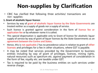 Non-supplies by Clarification
• CBIC has clarified that following three activities/ transactions are
non -supplies:
1. Grant of alcoholic liquor licence:
• Services by way of grant of alcoholic liquor licence by the State Governments are
treated neither as a supply of goods nor a supply of service.
• Such licence is granted against consideration in the form of licence fee or
application fee or by whatever name it is called.
• This special dispensation is applicable only to Grant of licence for alcoholic liquor
supply of service by way of grant of liquor licenses by the State Governments as an
agreement between the Centre and States.
• Hence, this is not applicable / has no precedence value in relation to grant of other
licenses and privileges for a fee in other situations, where GST is payable.
• It may be noted that services provided by the Government to business
entities including by way of grant of privileges, licences, mining rights,
natural resources such as spectrum etc. against payment of consideration in
the form of fee, royalty etc. are taxable under GST.
• Tax is required to be paid by the business entities on such services under
reverse charge .
CA. Dr. Prithvi Ranjan Parhi 8
 