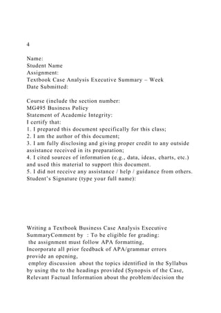 4
Name:
Student Name
Assignment:
Textbook Case Analysis Executive Summary – Week
Date Submitted:
Course (include the section number:
MG495 Business Policy
Statement of Academic Integrity:
I certify that:
1. I prepared this document specifically for this class;
2. I am the author of this document;
3. I am fully disclosing and giving proper credit to any outside
assistance received in its preparation;
4. I cited sources of information (e.g., data, ideas, charts, etc.)
and used this material to support this document.
5. I did not receive any assistance / help / guidance from others.
Student’s Signature (type your full name):
Writing a Textbook Business Case Analysis Executive
SummaryComment by : To be eligible for grading:
the assignment must follow APA formatting,
Incorporate all prior feedback of APA/grammar errors
provide an opening,
employ discussion about the topics identified in the Syllabus
by using the to the headings provided (Synopsis of the Case,
Relevant Factual Information about the problem/decision the
 