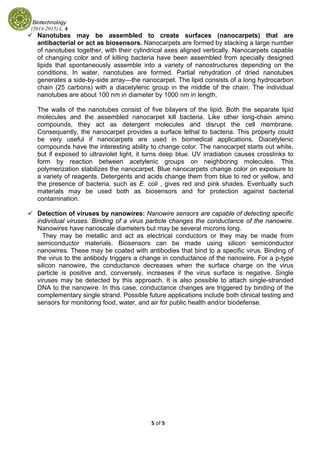 Biotechnology
(2014-2015) L. 4 
5 of 5 
 
Nanotubes may be assembled to create surfaces (nanocarpets) that are
antibacterial or act as biosensors. Nanocarpets are formed by stacking a large number
of nanotubes together, with their cylindrical axes aligned vertically. Nanocarpets capable
of changing color and of killing bacteria have been assembled from specially designed
lipids that spontaneously assemble into a variety of nanostructures depending on the
conditions. In water, nanotubes are formed. Partial rehydration of dried nanotubes
generates a side-by-side array—the nanocarpet. The lipid consists of a long hydrocarbon
chain (25 carbons) with a diacetylenic group in the middle of the chain. The individual
nanotubes are about 100 nm in diameter by 1000 nm in length.
The walls of the nanotubes consist of five bilayers of the lipid. Both the separate lipid
molecules and the assembled nanocarpet kill bacteria. Like other long-chain amino
compounds, they act as detergent molecules and disrupt the cell membrane.
Consequently, the nanocarpet provides a surface lethal to bacteria. This property could
be very useful if nanocarpets are used in biomedical applications. Diacetylenic
compounds have the interesting ability to change color. The nanocarpet starts out white,
but if exposed to ultraviolet light, it turns deep blue. UV irradiation causes crosslinks to
form by reaction between acetylenic groups on neighboring molecules. This
polymerization stabilizes the nanocarpet. Blue nanocarpets change color on exposure to
a variety of reagents. Detergents and acids change them from blue to red or yellow, and
the presence of bacteria, such as E. coli , gives red and pink shades. Eventually such
materials may be used both as biosensors and for protection against bacterial
contamination.
Detection of viruses by nanowires: Nanowire sensors are capable of detecting specific
individual viruses. Binding of a virus particle changes the conductance of the nanowire.
Nanowires have nanoscale diameters but may be several microns long.
They may be metallic and act as electrical conductors or they may be made from
semiconductor materials. Biosensors can be made using silicon semiconductor
nanowires. These may be coated with antibodies that bind to a specific virus. Binding of
the virus to the antibody triggers a change in conductance of the nanowire. For a p-type
silicon nanowire, the conductance decreases when the surface charge on the virus
particle is positive and, conversely, increases if the virus surface is negative. Single
viruses may be detected by this approach. It is also possible to attach single-stranded
DNA to the nanowire. In this case, conductance changes are triggered by binding of the
complementary single strand. Possible future applications include both clinical testing and
sensors for monitoring food, water, and air for public health and/or biodefense.
 