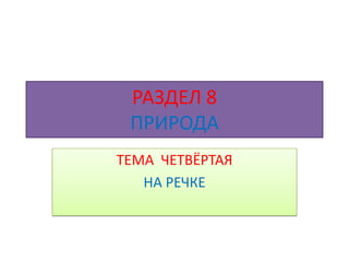 РАЗДЕЛ 8
 ПРИРОДА
ТЕМА ЧЕТВЁРТАЯ
   НА РЕЧКЕ
 
