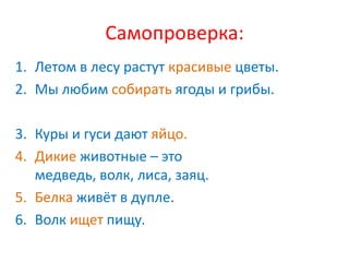 Самопроверка:
1. Летом в лесу растут красивые цветы.
2. Мы любим собирать ягоды и грибы.

3. Куры и гуси дают яйцо.
4. Дикие животные – это
   медведь, волк, лиса, заяц.
5. Белка живёт в дупле.
6. Волк ищет пищу.
 