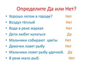 Определите Да или Нет?
•   Хорошо летом в городе?      Нет
•   Воздух тёплый                Нет
•   Вода в реке жаркая           Нет
•   Дети любят купаться          Да
•   Мальчики собирают цветы     Нет
•   Девочки ловят рыбу          Нет
•   Мальчики ловят рыбу удочкой. Да
•   В реке мало рыб.              Нет
 