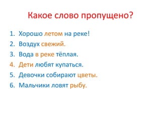 Какое слово пропущено?
1.   Хорошо летом на реке!
2.   Воздух свежий.
3.   Вода в реке тёплая.
4.   Дети любят купаться.
5.   Девочки собирают цветы.
6.   Мальчики ловят рыбу.
 