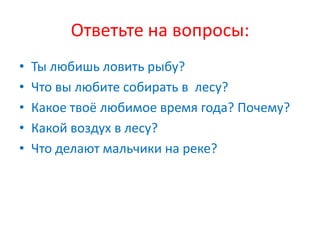 Ответьте на вопросы:
•   Ты любишь ловить рыбу?
•   Что вы любите собирать в лесу?
•   Какое твоё любимое время года? Почему?
•   Какой воздух в лесу?
•   Что делают мальчики на реке?
 