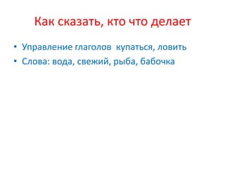 Как сказать, кто что делает
• Управление глаголов купаться, ловить
• Слова: вода, свежий, рыба, бабочка
 