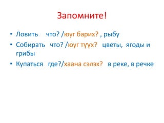 Запомните!
• Ловить что? /юуг барих? , рыбу
• Собирать что? /юуг түүх? цветы, ягоды и
  грибы
• Купаться где?/хаана сэлэх? в реке, в речке
 