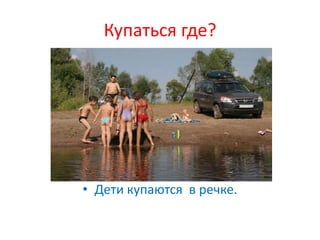 Купаться где?




• Дети купаются в речке.
 