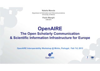 Natalia Manola
Department of Informatics and Telecommunications
University of Athens

Paolo Manghi
CNR-ISTI

OpenAIRE
The Open Scholarly Communication
& Scientific Information Infrastructure for Europe
OpenAIRE Interoperability Workshop @ Minho, Portugal, Feb 7-8, 2013

 