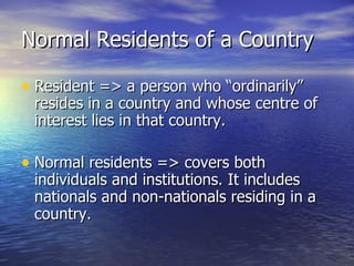 Normal Residents of a Country Resident => a person who “ordinarily” resides in a country and whose centre of interest lies in that country. Normal residents => covers both individuals and institutions. It includes nationals and non-nationals residing in a country. 