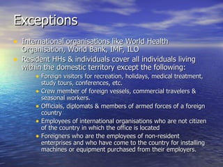 Exceptions  International organisations like World Health Organisation, World Bank, IMF, ILO Resident HHs & individuals cover all individuals living within the domestic territory except the following: Foreign visitors for recreation, holidays, medical treatment, study tours, conferences, etc. Crew member of foreign vessels, commercial travelers & seasonal workers. Officials, diplomats & members of armed forces of a foreign country Employees of international organisations who are not citizen of the country in which the office is located Foreigners who are the employees of non-resident enterprises and who have come to the country for installing machines or equipment purchased from their employers. 