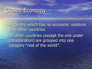 Closed Economy A country which has no economic relations with other countries. All other countries (except the one under consideration) are grouped into one category “rest of the world”. 