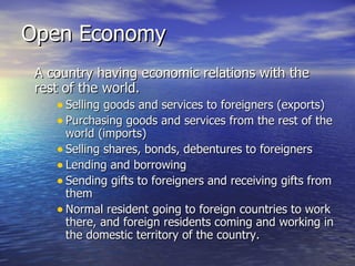 Open Economy A country having economic relations with the rest of the world. Selling goods and services to foreigners (exports) Purchasing goods and services from the rest of the world (imports) Selling shares, bonds, debentures to foreigners  Lending and borrowing Sending gifts to foreigners and receiving gifts from them Normal resident going to foreign countries to work there, and foreign residents coming and working in the domestic territory of the country. 