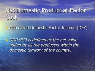 Net Domestic Product at Factor Cost Also called Domestic Factor Income (DFY) NDP (FC) is defined as the net value added by all the producers within the domestic territory of the country. 