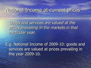 National Income at current prices Goods and services are valued at the prices prevailing in the markets in that particular year. E.g. National Income of 2009-10: goods and services are valued at prices prevailing in the year 2009-10. 
