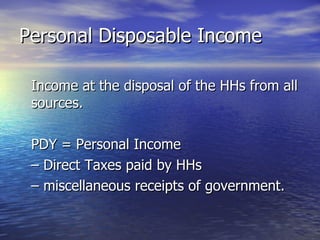 Personal Disposable Income Income at the disposal of the HHs from all sources. PDY = Personal Income –  Direct Taxes paid by HHs  –  miscellaneous receipts of government. 
